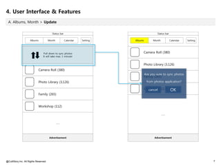 4. User Interface & Features
 A. Albums, Month > Update


                                         Status bar                                          Status bar

                     Albums            Month          Calendar   Setting   Albums         Month           Calendar   Setting




                                 Pull down to sync photos                       Camera Roll (380)
                                 It will take max. 1 minute!


                                                                                Photo Library (3,126)
                            Camera Roll (380)
                                                                                    Are you sure to sync photos
                                                                                Family (265)
                            Photo Library (3,126)                                    from photos application?

                                                                                Workshop (112)
                                                                                  cancel                  OK
                            Family (265)


                            Workshop (112)

                                                                                                  ……


                                               ……




                                       Advertisement                                       Advertisement




@CultStory Inc. All Rights Reserved.                                                                                           7
 