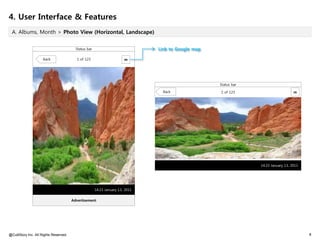4. User Interface & Features
 A. Albums, Month > Photo View (Horizontal, Landscape)


                                         Status bar                            Link to Google map

                     Back                1 of 123                      m




                                                                                                    Status bar

                                                                                 Back               1 of 123                        m




                                                                                                                 14:23 January 13, 2011




                                                      14:23 January 13, 2011

                                       Advertisement




@CultStory Inc. All Rights Reserved.                                                                                                      8
 