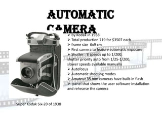 Automatic
                 Camera       By Kodak in 1938
                              Total production 719 for $3507 each
                              frame size 6x9 cm
                              First camera to feature automatic exposure
                              Shutter: 8 speeds up to 1/200;
                             shutter priority auto from 1/25-1/200,
                             slower speeds available manually
                              Autofocus
                              Automatic shooting modes
                              Amateur 35 mm cameras have built-in flash
                              panel that shows the user software installation
                             and rehearse the camera


Super Kodak Six-20 of 1938
 