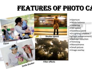 Features of Photo Ca
                        Aperture
                        White balance
                        Metering
                        ISO speed
                        Autofocus point
                        D-Lighting (shadow /
        Shutter speed   highlight enhancement)
                        Red-eye reduction
                        Trimming
                        Monochrome
                        Small picture
                        Image overlay




      Filter effects
 