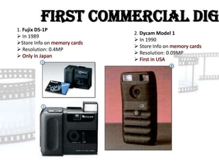 First Commercial Dig
1. Fujix DS-1P
                      2. Dycam Model 1
 In 1989
                       In 1990
Store Info on
                       Store Info on
 Resolution: 0.4MP
                       Resolution: 0.09MP

                      
 