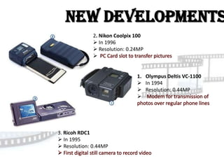 New Developments
              2. Nikon Coolpix 100
               In 1996
               Resolution: 0.24MP
              


                               1. Olympus Deltis VC-1100
                                In 1994
                                Resolution: 0.44MP
                               




3. Ricoh RDC1
 In 1995
 Resolution: 0.44MP
 
