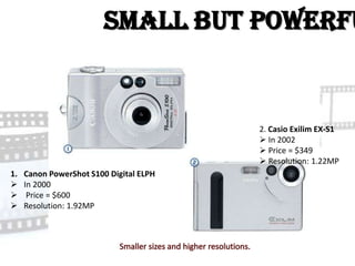 Small but Powerfu


                                         2. Casio Exilim EX-S1
                                          In 2002
                                          Price = $349
                                          Resolution: 1.22MP
1.   Canon PowerShot S100 Digital ELPH
    In 2000
     Price = $600
    Resolution: 1.92MP
 