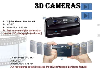 3D Cameras
1. Fujifilm FinePix Real 3D W3
 In 2010
 Resolution: 9.98 MP




      2. Sony Cyber-DSC-TX7
       In 2010
       Resolution: 9.98 MP
 