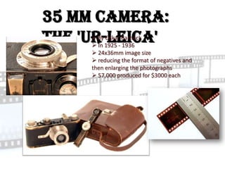 35 mm camera:
the 'Ur-Leica'
      By Oskar Barnack
      In 1925 - 1936
      24x36mm image size
      reducing the format of negatives and
     then enlarging the photographs
      57,000 produced for $3000 each
 