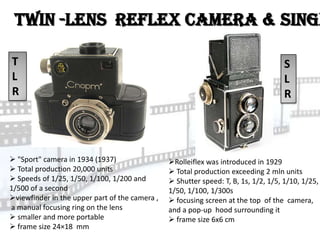 Twin -lens reflex camera & Singl

T                                                                                    S
L                                                                                    L
R                                                                                    R




 "Sport" camera in 1934 (1937)                 Rolleiflex was introduced in 1929
 Total production 20,000 units                  Total production exceeding 2 mln units
 Speeds of 1/25, 1/50, 1/100, 1/200 and         Shutter speed: T, B, 1s, 1/2, 1/5, 1/10, 1/25,
1/500 of a second                               1/50, 1/100, 1/300s
viewfinder in the upper part of the camera ,    focusing screen at the top of the camera,
a manual focusing ring on the lens              and a pop-up hood surrounding it
 smaller and more portable                      frame size 6x6 cm
 frame size 24×18 mm
 