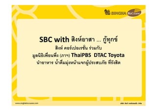 SBC with สิงหอาสา ... กูทุกข
                             ู
             สิงห คอรเปอเรชั่น รวมกับ
มูลนธิเพื่อนพึ่ง (ภาฯ) ThaiPBS DTAC Toyota
มลนิธเพื นพึ ภาฯ)
   นธเพอนพง
      เพอนพง
  นําอาหาร น้ําดื่มมุงหนาแจกผูประสบภัย ที่รังสิต
 