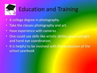 Education and TrainingA college degree in photography.Take the classes photography and art.Have experience with camerasOne could use skills like artistic ability, good eyesight and hand eye coordination.It is helpful to be involved with the production of the school yearbook