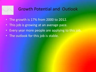 Growth Potential and  OutlookThe growth is 17% from 2000 to 2012.This job is growing at an average pace.Every year more people are applying to this job.The outlook for this job is stable.