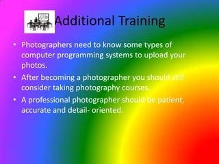 Additional Training Photographers need to know some types of computer programming systems to upload your photos.After becoming a photographer you should still consider taking photography courses.A professional photographer should be patient, accurate and detail- oriented.