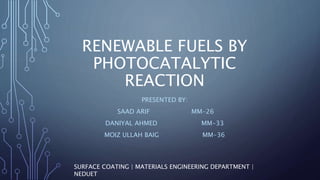 RENEWABLE FUELS BY
PHOTOCATALYTIC
REACTION
PRESENTED BY:
SAAD ARIF MM-26
DANIYAL AHMED MM-33
MOIZ ULLAH BAIG MM-36
SURFACE COATING | MATERIALS ENGINEERING DEPARTMENT |
NEDUET
 