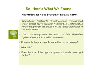 So, Here’s What We Found
    NewProduct for Niche Segment of Existing Market

• Remediation treatments of petroleum-oil contaminated
  water almost leave residual hydrocarbon contamination
  levels that prevent the disposal of the remediated water to
  the environment

•    Our nanocatalystscan be used to fully         remediate
    hydrocarbons and to provide clean water

• However, is there a sizeable market for our technology?

• What is it?

• Does the size of the opportunity make it worth pursuing it
  further?
 