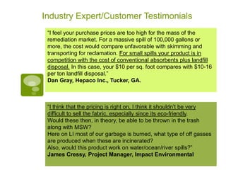 Industry Expert/Customer Testimonials
 “I feel your purchase prices are too high for the mass of the
 remediation market. For a massive spill of 100,000 gallons or
 more, the cost would compare unfavorable with skimming and
 transporting for reclamation. For small spills your product is in
 competition with the cost of conventional absorbents plus landfill
 disposal. In this case, your $10 per sq. foot compares with $10-16
 per ton landfill disposal.”
 Dan Gray, Hepaco Inc., Tucker, GA.



 “I think that the pricing is right on, I think it shouldn’t be very
 difficult to sell the fabric, especially since its eco-friendly.
 Would these then, in theory, be able to be thrown in the trash
 along with MSW?
 Here on LI most of our garbage is burned, what type of off gasses
 are produced when these are incinerated?
 Also, would this product work on water/ocean/river spills?”
 James Cressy, Project Manager, Impact Environmental
 