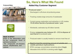 So, Here’s What We Found
Produced Water                      Added Key Customer Segment

                                   “Produced water”:
                                     Discharged in off-shore oil-producing areas

                                       Fracking creates large amounts of wastewater

                                       Current energy exploration and extraction in US creates
                                        15-20 billion barrels of produced water / year

                                       Worldwide, estimates top 50 billion barrels

                                       Energy companies pay between $3 – $12 to dispose of
                                        each barrel of produced water
WHAT IS BTEX?
BTEX is the abbreviation used          Produced water is usually treated to remove most free oil
for four compounds found in
petroleum products.
 The compounds are benzene,            Need to treat the remaining amount of soluble and
toluene, ethylbenzene, and              volatile petroleum hydrocarbons
xylenes.                               BTEX average concentration remaining about 5mg/L
                                       Allowable limit of BTEX in drinking water 5mg/L
 