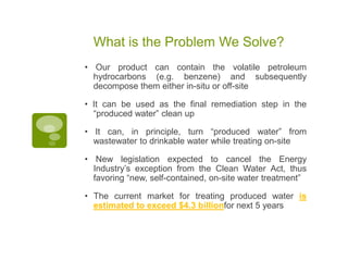 What is the Problem We Solve?
• Our product can contain the volatile petroleum
  hydrocarbons (e.g. benzene) and subsequently
  decompose them either in-situ or off-site

• It can be used as the final remediation step in the
  “produced water” clean up

• It can, in principle, turn “produced water” from
  wastewater to drinkable water while treating on-site

• New legislation expected to cancel the Energy
  Industry’s exception from the Clean Water Act, thus
  favoring “new, self-contained, on-site water treatment”

• The current market for treating produced water is
  estimated to exceed $4.3 billionfor next 5 years
 