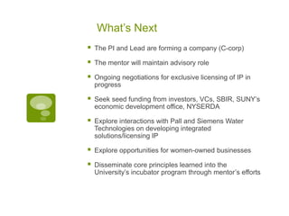 What’s Next
   The PI and Lead are forming a company (C-corp)

   The mentor will maintain advisory role

   Ongoing negotiations for exclusive licensing of IP in
    progress

   Seek seed funding from investors, VCs, SBIR, SUNY’s
    economic development office, NYSERDA

   Explore interactions with Pall and Siemens Water
    Technologies on developing integrated
    solutions/licensing IP

   Explore opportunities for women-owned businesses

   Disseminate core principles learned into the
    University’s incubator program through mentor’s efforts
 