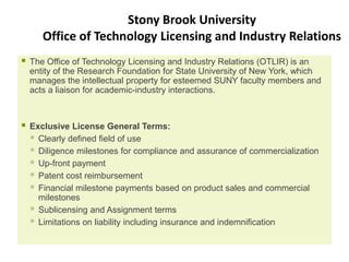 Stony Brook University
       Office of Technology Licensing and Industry Relations
   The Office of Technology Licensing and Industry Relations (OTLIR) is an
    entity of the Research Foundation for State University of New York, which
    manages the intellectual property for esteemed SUNY faculty members and
    acts a liaison for academic-industry interactions.



   Exclusive License General Terms:
     Clearly defined field of use
     Diligence milestones for compliance and assurance of commercialization
     Up-front payment
     Patent cost reimbursement
     Financial milestone payments based on product sales and commercial
      milestones
     Sublicensing and Assignment terms
     Limitations on liability including insurance and indemnification
 