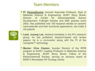 Team Members
   PI: PerenaGouma, tenured Associate Professor, Dept of
    Materials Science & Engineering, SUNY Stony Brook;
    Director   of   Center     for   Nanomaterials&      Sensor
    Development; Fulbright Scholar and NSF grantee since
    2002. Has published over 100 research articles on ceramic
    nanomaterials and their functional applications; she holds 4
    US patents

   Lead: Jusang Lee, doctoral candidate in the PI’s research
    group; he has published research-based and review
    papers; he is a co-inventor along with the PI of the
    nanogrids™ technology

   Mentor: Clive Clayton, founder Director of the SPIR
    program at SUNY; Leading Professor in Materials Science
    & Engineering, SUNY Stony Brook; Fellow of the
    Electrochemical Society; serving on advisory board of
    BASF’s Rensselaer NY Ecology Center
 