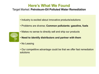 Here’s What We Found
Target Market: Petroleum-Oil Polluted Water Remediation


     • Industry is excited about innovative products/solutions

     • Problems are diverse; Common pollutants: gasoline, fuels

     • Makes no sense to directly sell and ship our products

     • Need to identify distributors and partner with them

     • No Leasing

     • Our competitive advantage could be that we offer fast remediation
     solutions
 
