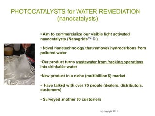 PHOTOCATALYSTS for WATER REMEDIATION
            (nanocatalysts)

        • Aim to commercialize our visible light activated
        nanocatalysts (Nanogrids™ © )

        • Novel nanotechnology that removes hydrocarbons from
        polluted water

        •Our product turns wastewater from fracking operations
        into drinkable water

        •New product in a niche (multibillion $) market

        • Have talked with over 70 people (dealers, distributors,
        customers)

        • Surveyed another 30 customers

                                         (c) copyright 2011
 