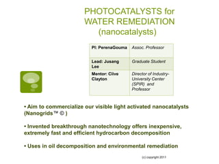 PHOTOCATALYSTS for
                       WATER REMEDIATION
                         (nanocatalysts)
                          PI: PerenaGouma   Assoc. Professor


                          Lead: Jusang      Graduate Student
                          Lee
                          Mentor: Clive     Director of Industry-
                          Clayton           University Center
                                            (SPIR) and
                                            Professor



• Aim to commercialize our visible light activated nanocatalysts
(Nanogrids™ © )

• Invented breakthrough nanotechnology offers inexpensive,
extremely fast and efficient hydrocarbon decomposition

• Uses in oil decomposition and environmental remediation
                                                 (c) copyright 2011
 