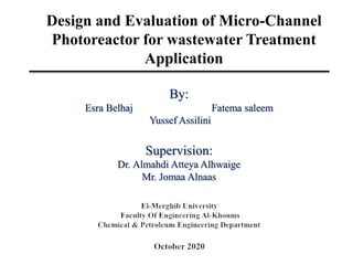 Design and Evaluation of Micro-Channel
Photoreactor for wastewater Treatment
Application
By:
Esra Belhaj Fatema saleem
Yussef Assilini
Supervision:
Dr. Almahdi Atteya Alhwaige
Mr. Jomaa Alnaas
 