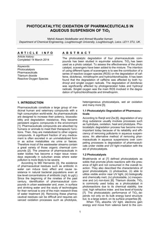 1
PHOTOCATALYTIC OXIDATION OF PHARMACEUTICALS IN
AQUEOUS SUSPENSION OF TiO2
Mehdi Aissani Abdelkader and Ahmad Muzafar Azman
Department of Chemical Engineering, Loughborough University, Loughborough, Leics. LE11 3TU, UK.
A R T I C L E I N F O
Article history:
Completed 14 March 2014
Keywords:
Photocatalysis
Pharmaceuticals
Titanium dioxide
Reactive Oxygen Species
A B S T R A C T
The photocatalytic degradation of four pharmaceuticals com-
pounds has been studied in equimolar solutions; TiO2 has been
used as a photo catalyst. To assess the effectiveness of the photo
catalyst, scavengers have been added to the mixture. The intention
of using different types of scavengers is to see the contribution of a
series of reactive oxygen species (ROS) on the degradation of caf-
feine, diclofenac, trimethoprim and hydrochlorothiazide. It has been
found that the degradation of caffeine was affected by both hy-
droxyl and singlet oxygen radicals. The degradation of diclofenac
was significantly affected by photogenerated holes and hydroxyl
radicals. Singlet oxygen was the main ROS involved in the degra-
dation of hydrochlorothiazide and trimethoprim.
1. INTRODUCTION
Pharmaceuticals constitute a large group of me-
dicinal human and veterinary compounds with a
high consumption world-wide. As pharmaceuticals
are designed to increase their potency, bioavaila-
bility and degradation resistance, they became
persistent organic compounds in the environment
[1]. Pharmaceuticals compounds are absorbed by
humans or animals to meet their therapeutic func-
tions. Then, they are metabolized to other organic
compounds. A significant fraction of any medica-
ment is often excreted in an unmetabolized form
or as active metabolites via urine or faeces.
Therefore most of the wastewater streams contain
a great variety of those organic chemical com-
pounds [2]. The presence of pharmaceuticals in
water bodies has become a major issue nowa-
days especially in suburban areas where water
pollution is more likely to be severe.
According to MD Hernando [3], the existence
of pharmaceutical residues such as antibiotic in
water can induce toxic effect and cause re-
sistance in natural bacterial populations even at
low level concentrations of antibiotic (ng/L to µg/L).
Since the beginning of the nineties of the past
century, identification of pharmaceutical com-
pounds in urban wastewater and, even, in surface
and drinking water and the study of technologies
for their removal is one of the main research lines
of water treatment [4]. Removing these pharma-
ceutical residues can be difficult and requires ad-
vanced oxidation processes such as photolysis,
heterogeneous photocatalysis, wet air oxidation
and many more [5].
1.1 Photocatalytic Degradation of Pharmaceu-
ticals
According to Ranjit and Zia [6], degradation of any
drug substance usually involves processes such
as hydrolysis, oxidation, heat and photolysis. Pho-
tocatalytic degradation process has become more
important today because of its reliability and effi-
ciency of removing pollutants in aqueous suspen-
sions. An alternative method of removing phar-
maceuticals in aqueous suspensions over com-
peting processes is degradation of pharmaceuti-
cals under visible and UV light irradiation with the
aid of photocatalysts.
1.2 Photocatalysts
Bhatkhande et al [7] defined photocatalysts as
solids that promote photo reactions with the pres-
ence of light and not consumed in the overall re-
action. They also described the characteristics of
good photocatalysts; (i) photoactive, (ii) able to
utilize visible and/or near UV light, (iii) biologically
and chemically inert, (iv) photostable, (v) inexpen-
sive and (vi) non-toxic [6]. Titanium dioxide, TiO2
is commonly used today as a photocatalyst in
photoreactions due to its chemical stability, low
cost, high refractive index and low level of toxicity
[7]. The photocatalytic performance of TiO2 de-
pends not only on its bulk energy band structure
but, to a large extent, on its surface properties [8].
When TiO2 absorbs UV light, electrons gain
energy and move from valence band to the con-
 