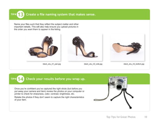 Top Tips for Great Photos	 10
Check your results before you wrap up.14
Once you’re confident you’ve captured the right shots (but before you
put away your camera and item) review the photos on your computer or
printer to check for sharpness, color, contrast, brightness, etc.
Retake the photos if they don’t seem to capture the right characteristics
of your item.
TIP#
Create a file naming system that makes sense.
black_sku_01_pair.jpg black_sku_02_side.jpg black_sku_03_bottom.jpg
13
Name your files such that they reflect the subject matter and other
important details. This will also help ensure you upload pictures in
the order you want them to appear in the listing.
TIP#
 