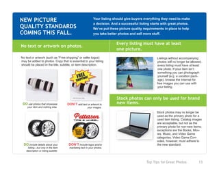 Top Tips for Great Photos	 13
Your listing should give buyers everything they need to make
a decision. And a successful listing starts with great photos.
We’ve put these picture quality requirements in place to help
you take better photos and sell more stuff.
NEW PICTURE
QUALITY STANDARDS
COMING THIS FALL.
Stock photos may no longer be
used as the primary photo for a
used item listing. Catalog images
are acceptable, but not as the
primary photo for non-new items;
exceptions are the Books, Mov-
ies, Music, and Video Game
categories. Video Game Con-
soles, however, must adhere to
the new standard.
No text or artwork on photos.
No text or artwork (such as “Free shipping” or seller logos)
may be added to photos. Copy that is essential to your listing
should be placed in the title, subtitle, or item description.
DO use photos that showcase
your item and nothing else.
DON’T add text or artwork to
your images.
Stock photos can only be used for brand
new items.
Every listing must have at least
one picture.
Listings without accompanying
photos will no longer be allowed;
every listing must have at least
one photo. If your item isn’t
something you can photograph
yourself (e.g. a vacation pack-
age), browse the Internet for
free images you can use with
your listing.
DO include details about your
listing—but only in the item
description or listing subtitle.
DON’T include logos and/or
marketing text in your photos.
 
