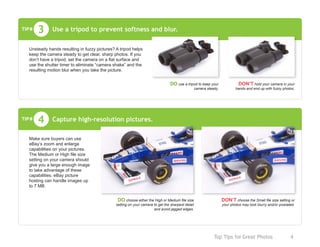 Top Tips for Great Photos	 4
Use a tripod to prevent softness and blur.
DO use a tripod to keep your
camera steady.
DON’T hold your camera in your
hands and end up with fuzzy photos.
3
Unsteady hands resulting in fuzzy pictures? A tripod helps
keep the camera steady to get clear, sharp photos. If you
don’t have a tripod, set the camera on a flat surface and
use the shutter timer to eliminate “camera shake” and the
resulting motion blur when you take the picture.
TIP#
Capture high-resolution pictures.4TIP#
Make sure buyers can use
eBay’s zoom and enlarge
capabilities on your pictures.
The Medium or High file size
setting on your camera should
give you a large enough image
to take advantage of these
capabilities. eBay picture
hosting can handle images up
to 7 MB.
DO choose either the High or Medium file size
setting on your camera to get the sharpest detail
and avoid jagged edges.
DON’T choose the Small file size setting or
your photos may look blurry and/or pixelated.
 