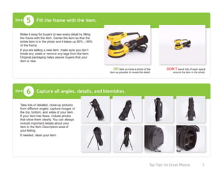 Top Tips for Great Photos	 5
Fill the frame with the item.
DO take as close a photo of the
item as possible to reveal the detail.
DON’T leave lots of open space
around the item in the photo.
5
Make it easy for buyers to see every detail by filling
the frame with the item. Center the item so that the
entire item is in the photo and it takes up 80% – 90%
of the frame.
If you are selling a new item, make sure you don’t
break any seals or remove any tags from the item.
Original packaging helps assure buyers that your
item is new.
TIP#
Capture all angles, details, and blemishes.6
Take lots of detailed, close-up pictures
from different angles: capture images of
the top, bottom, and sides of your item.
If your item has flaws, include photos
that show them clearly. You can always
include important details about your
item in the Item Description area of
your listing.
If needed, clean your item.
TIP#
 