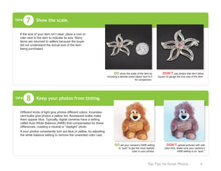 Top Tips for Great Photos	 6
Keep your photos from tinting.8
Different kinds of light give photos different colors. Incandes-
cent bulbs give photos a yellow tint; fluorescent bulbs make
them appear blue. Typically, digital cameras have a setting
called Auto White Balance (AWB) that compensates for these
differences, creating a neutral or “daylight” photo.
If your photos consistently turn out blue or yellow, try adjusting
the white balance setting to remove the unwanted color cast.
TIP#
DO set your camera’s AWB setting
to “auto” to get the most realistic
color in your photos.
DON’T upload pictures with odd
color tints. Make sure your camera’s
AWB setting is on “auto.”
Show the scale.7
If the size of your item isn’t clear, place a coin or
ruler next to the item to indicate its size. Many
items are returned to sellers because the buyer
did not understand the actual size of the item
being purchased.
TIP#
DO show the scale of the item by
including a familiar-sized object next to it
for comparison.
DON’T use photos that don’t allow
buyers to gauge the true size of the item.
 