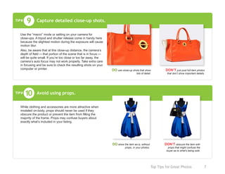 Top Tips for Great Photos	 7
Capture detailed close-up shots.9TIP#
Use the “macro” mode or setting on your camera for
close-ups. A tripod and shutter release come in handy here
because the slightest motion during the exposure will cause
motion blur.
Also, be aware that at this close-up distance, the camera’s
depth of field — that portion of the scene that is in focus —
will be quite small. If you’re too close or too far away, the
camera’s auto focus may not work properly. Take extra care
in focusing and be sure to check the resulting shots on your
computer or printer. DO use close-up shots that show
lots of detail.
DON’T just post full-item photos
that don’t show important details.
Avoid using props.
While clothing and accessories are more attractive when
modeled on-body, props should never be used if they
obscure the product or prevent the item from filling the
majority of the frame. Props may confuse buyers about
exactly what’s included in your listing.
10TIP#
DO show the item as-is, without
props, in your photos.
DON’T obscure the item with
props that might confuse the
buyer as to what’s being sold.
 