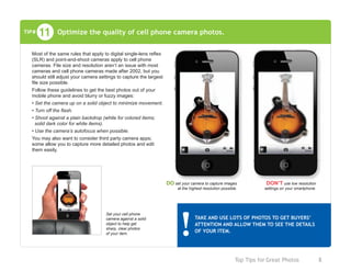 Top Tips for Great Photos	 8
Optimize the quality of cell phone camera photos.11TIP#
Most of the same rules that apply to digital single-lens reflex
(SLR) and point-and-shoot cameras apply to cell phone
cameras. File size and resolution aren’t an issue with most
cameras and cell phone cameras made after 2002, but you
should still adjust your camera settings to capture the largest
file size possible.
Follow these guidelines to get the best photos out of your
mobile phone and avoid blurry or fuzzy images:
• Set the camera up on a solid object to minimize movement.
• Turn off the flash.
• Shoot against a plain backdrop (white for colored items;
solid dark color for white items).
• Use the camera’s autofocus when possible.
You may also want to consider third party camera apps;
some allow you to capture more detailed photos and edit
them easily.
TAKE AND USE LOTS OF PHOTOS TO GET BUYERS’
ATTENTION AND ALLOW THEM TO SEE THE DETAILS
OF YOUR ITEM.
DO set your camera to capture images
at the highest resolution possible.
DON’T use low resolution
settings on your smartphone.
Set your cell phone
camera against a solid
object to help get
sharp, clear photos
of your item.
 