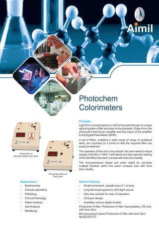 Photochem
Colorimeters
Principle :
Light from a broad spectrum LED is focused through an unique
optical system a filter test tube to the photocell. Output from the
photocell is fed into an amplifier and the output of the amplifier
to the Digital Panel Meter (DPM).
A set of filters, enabling a wide range of range of analytical
tests, are mounted on a turret so that the required filter can
easily be selected.
The operation of the unit is very simple, the user needs to adjust
display 0.00 OD or 100% T with blank and then take the reading
of the identified standard / sample withAuto Zero facility.
The microprocessor based unit when opted for, provides
multiple facilities within the same compact size with Auto
Zero facility.
Salient Features :
•
•
•
•
•
Small convenient, sample size of 1 ml only
Long life broad spectrum LED light source
Very few controls for ease of operation
Compact design
Available various digital models:
Photochem 8 filter, Photochem 8 filter mains/battery, OD only
with Auto Zero
Microprocessor based Photochem 8 filter with Auto Zero
facility/OD/T/C.
Applications :
•
•
•
•
•
•
•
Biochemistry
Clinical Laboratory
Pathology
Clinical Pathology
Water Analysis
Soil Analysis
Metallurgy
Photochem 8
Microprocessor Auto Zero
Photochem Micro 8
Auto Zero
 