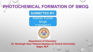PHOTOCHEMICAL FORMATION OF SMOG
SUBMITTED BY:
Keshav Kumar
Singh
Y19266023
Department of Chemistry
Dr. Harisingh Gaur Vishwavidyalaya (A Central University)
Sagar, M.P.
 