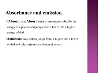 Absorbance and emission
Absorbtion/Absorbance :- An electron absorbs the
energy of a photon,and jumps from a lower into a higher
energy orbital.
Emission:-An electron jumps from a higher into a lower
orbital,and releases(emits) a photon of energy.
 