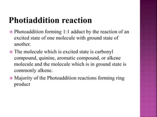 Photiaddition reaction
 Photoaddition forming 1:1 adduct by the reaction of an
excited state of one molecule with ground state of
another.
 The molecule which is excited state is carbonyl
compound, quinine, aromatic compound, or alkene
molecule and the molecule which is in ground state is
commonly alkene.
 Majority of the Photoaddition reactions forming ring
product
 