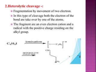 2.Heterolytic cleavage -:
 Fragmentation by movement of two electron.
 In this type of cleavage both the electron of the
bond are take over by one of the atoms.
 The fragment are an even electron cation and a
radical with the positive charge residing on the
alkyl group.
 