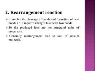 2. Rearrangement reaction
 It involve the cleavage of bonds and formation of new
bonds i.e. it requires changes to at least two bonds.
 So the produced ions are not structural units of
precursors.
 Generally rearrangement lead to loss of smaller
molecule.
 