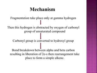 Mechanism
Fragmentation take place only at gamma hydrogen
Then this hydrogen is abstracted by oxygen of carbonyl
group of unsaturated compound
Carbonyl group is converted to hydroxyl group
Bond breakdown between alpha and beta carbon
resulting in liberation of 2e-s then rearrangement take
place to form a simple alkene.
 