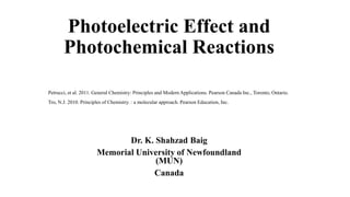 Photoelectric Effect and
Photochemical Reactions
Dr. K. Shahzad Baig
Memorial University of Newfoundland
(MUN)
Canada
Petrucci, et al. 2011. General Chemistry: Principles and Modern Applications. Pearson Canada Inc., Toronto, Ontario.
Tro, N.J. 2010. Principles of Chemistry. : a molecular approach. Pearson Education, Inc.
 