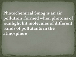Photochemical Smog is an air pollution ,formed when photons of sunlight hit molecules of different kinds of pollutants in the atmosphere