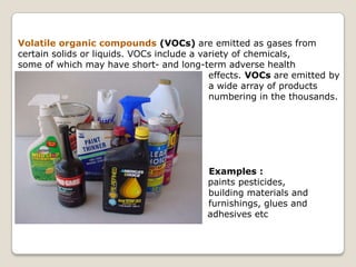 Volatile organic compounds (VOCs) are emitted as gases from certain solids or liquids. VOCs include a variety of chemicals, some of which may have short- and long-term adverse health 					    effects. VOCs are emitted by 				    a wide array of products 				    numbering in the thousands. 				                Examples : paints pesticides, 				    building materials and 				    furnishings, glues and 			               adhesives etc