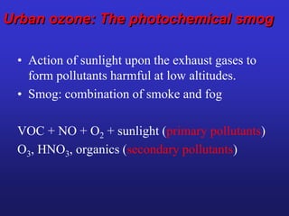 Urban ozone: The photochemical smog
• Action of sunlight upon the exhaust gases to
form pollutants harmful at low altitudes.
• Smog: combination of smoke and fog
VOC + NO + O2 + sunlight (primary pollutants)
O3, HNO3, organics (secondary pollutants)
 