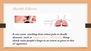 It can cause anything from minor pain to deadly
deseases such as lungs cancer , wheezing . Smog
slowly ruins people’s lungs to an extent as great as that
of cigarettes.
Health Effects:
 