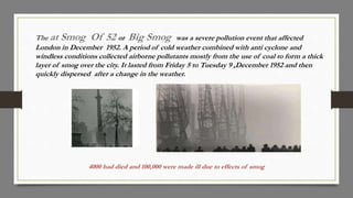 The at Smog Of 52 or Big Smog was a severe pollution event that affected
London in December 1952. A period of cold weather combined with anti cyclone and
windless conditions collected airborne pollutants mostly from the use of coal to form a thick
layer of smog over the city. It lasted from Friday 5 to Tuesday 9 ,December 1952 and then
quickly dispersed after a change in the weather.
4000 had died and 100,000 were made ill due to effects of smog
 