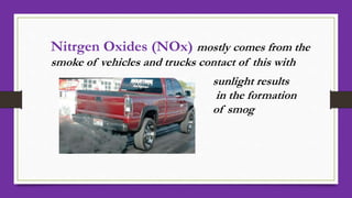 Nitrgen Oxides (NOx) mostly comes from the
smoke of vehicles and trucks contact of this with
sunlight results
in the formation
of smog
 