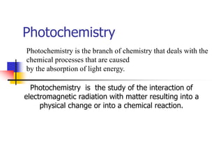 Photochemistry
Photochemistry is the study of the interaction of
electromagnetic radiation with matter resulting into a
physical change or into a chemical reaction.
Photochemistry is the branch of chemistry that deals with the
chemical processes that are caused
by the absorption of light energy.
 