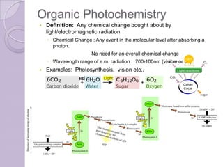 Organic Photochemistry
   Definition: Any chemical change bought about by
    light/electromagnetic radiation
    ◦ Chemical Change : Any event in the molecular level after absorbing a
      photon.
                       No need for an overall chemical change
    ◦ Wavelength range of e.m. radiation : 700-100nm (visible or uv)
   Examples: Photosynthesis, vision etc..
    Photosynthesis
 